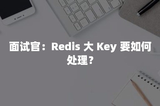 面试官：Redis 大 Key 要如何处理？