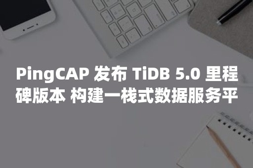 PingCAP 发布 TiDB 5.0 里程碑版本 构建一栈式数据服务平台TIDB 云原生数据库