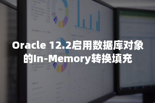 Oracle 12.2启用数据库对象的In-Memory转换填充