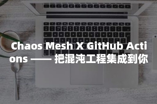 Chaos Mesh X GitHub Actions —— 把混沌工程集成到你的 CI 中云原生分布式数据库