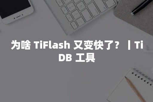 为啥 TiFlash 又变快了？丨TiDB 工具