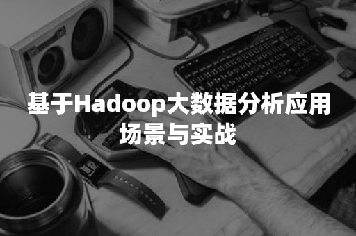 基于Hadoop大数据分析应用场景与实战