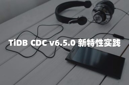 TiDB CDC v6.5.0 新特性实践