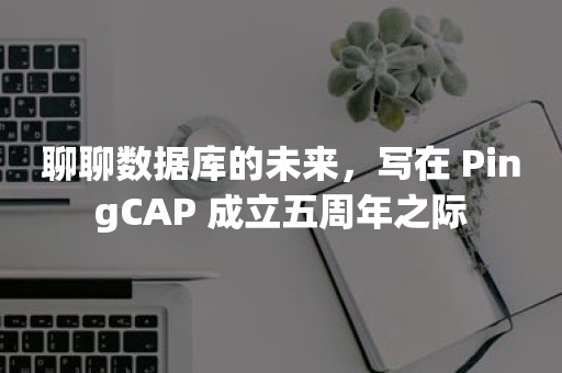 云原生分布式数据库聊聊数据库的未来，写在 PingCAP 成立五周年之际