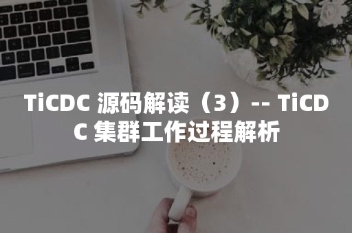 TiCDC 源码解读（3）-- TiCDC 集群工作过程解析