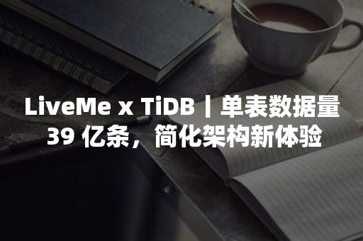 LiveMe x TiDB丨单表数据量 39 亿条，简化架构新体验
