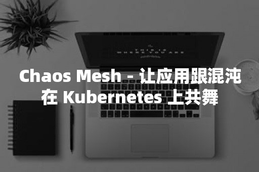 Chaos Mesh - 让应用跟混沌在 Kubernetes 上共舞