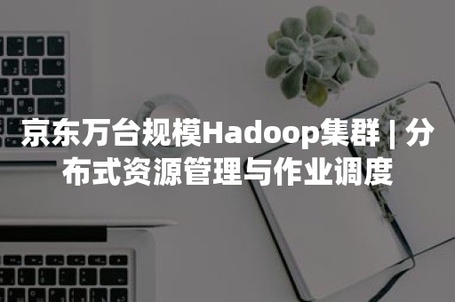 京东万台规模Hadoop集群 | 分布式资源管理与作业调度