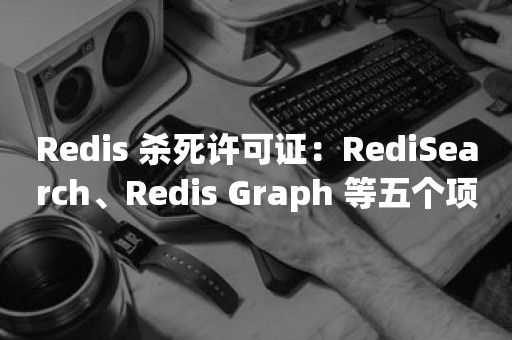 Redis 杀死许可证：RediSearch、Redis Graph 等五个项目闭源
