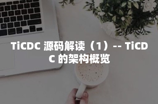 TiCDC 源码解读（1）-- TiCDC 的架构概览