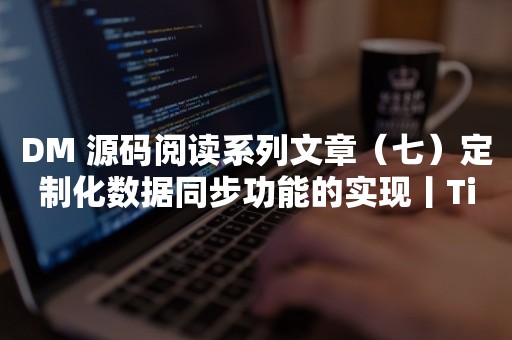 云原生分布式数据库DM 源码阅读系列文章（七）定制化数据同步功能的实现丨TiDB 工具