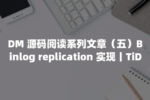 云原生分布式数据库DM 源码阅读系列文章（五）Binlog replication 实现丨TiDB 工具