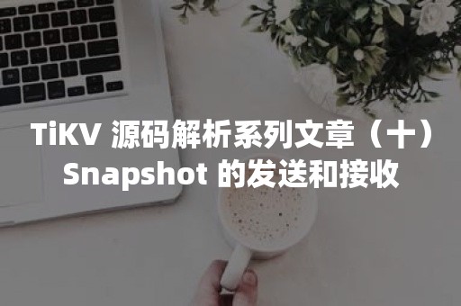 TiKV 源码解析系列文章（十）Snapshot 的发送和接收云原生分布式数据库