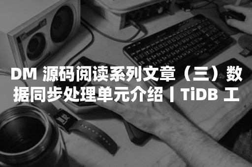 DM 源码阅读系列文章（三）数据同步处理单元介绍丨TiDB 工具