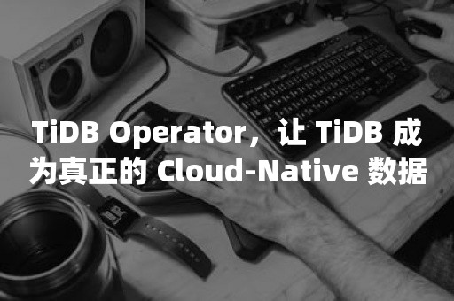 TiDB Operator，让 TiDB 成为真正的 Cloud-Native 数据库