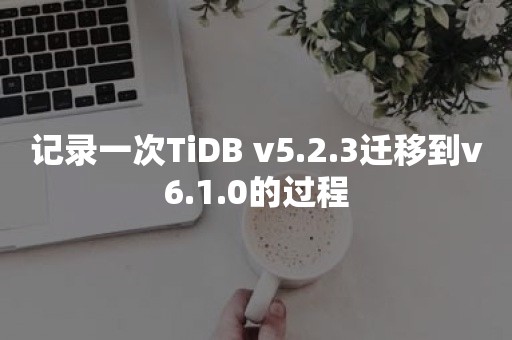 记录一次TiDB v5.2.3迁移到v6.1.0的过程