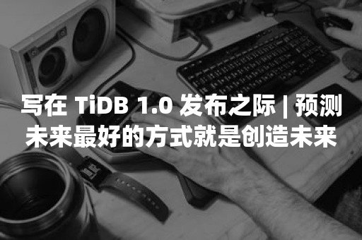 写在 TiDB 1.0 发布之际 | 预测未来最好的方式就是创造未来