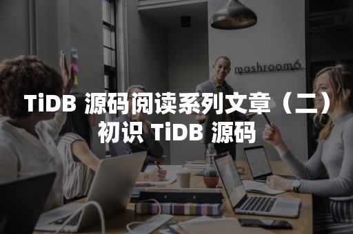 云原生分布式数据库TiDB 源码阅读系列文章（二）初识 TiDB 源码