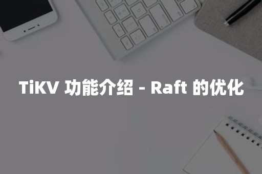 云原生分布式数据库TiKV 功能介绍 - Raft 的优化