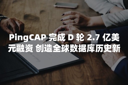 PingCAP 完成 D 轮 2.7 亿美元融资 创造全球数据库历史新的里程碑