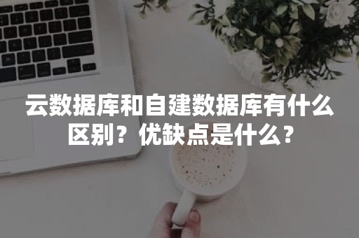 云数据库和自建数据库有什么区别？优缺点是什么？