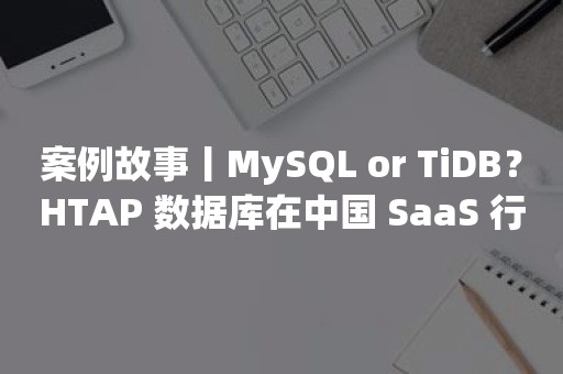 案例故事丨MySQL or TiDB？HTAP 数据库在中国 SaaS 行业头部服务商的应用实践