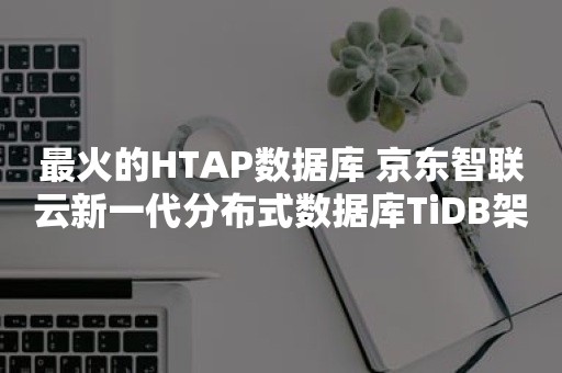 最火的HTAP数据库 京东智联云新一代分布式数据库TiDB架构揭秘