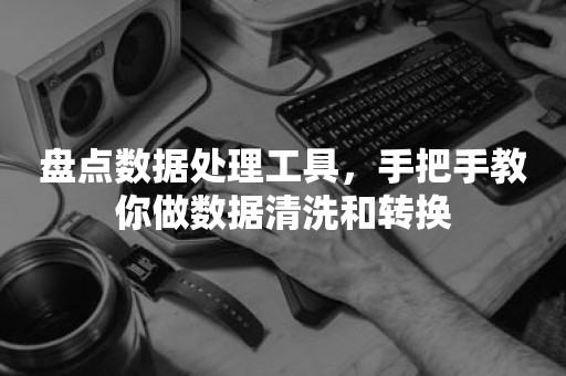 盘点数据处理工具，手把手教你做数据清洗和转换