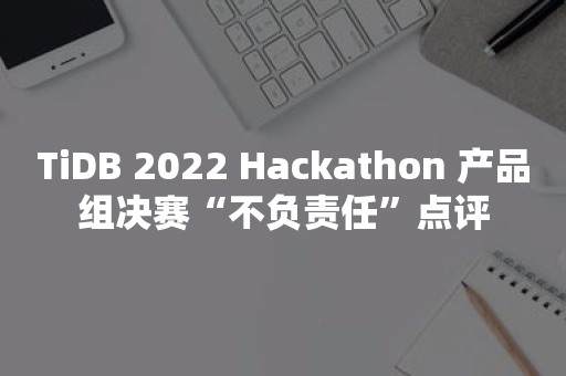 TiDB 2022 Hackathon 产品组决赛“不负责任”点评