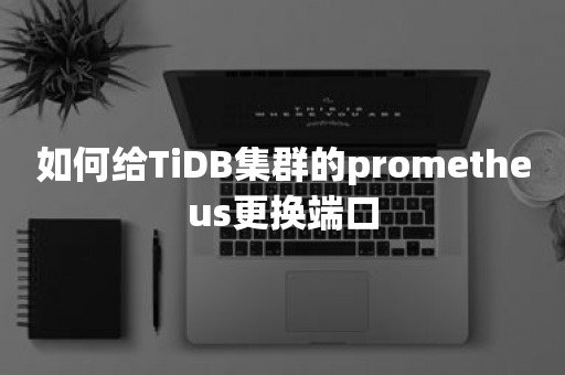 国产数据库如何给TiDB集群的prometheus更换端口