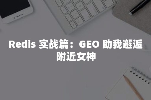 Redis 实战篇：GEO 助我邂逅附近女神