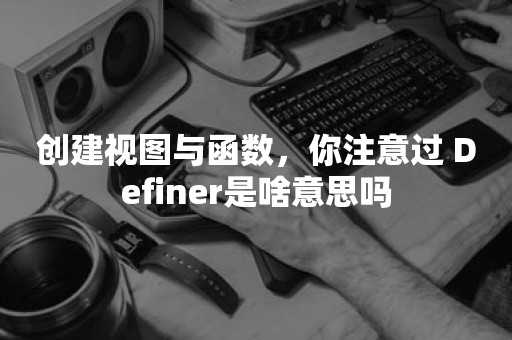 创建视图与函数，你注意过 Definer是啥意思吗