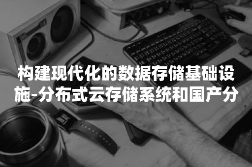 构建现代化的数据存储基础设施-分布式云存储系统和国产分布式数据库