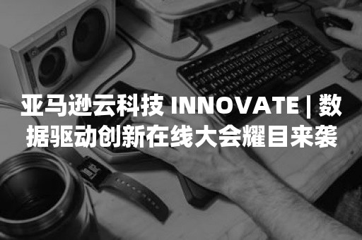 亚马逊云科技 INNOVATE | 数据驱动创新在线大会耀目来袭！