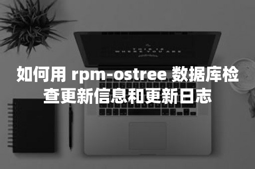 如何用 rpm-ostree 数据库检查更新信息和更新日志