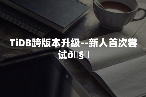 TiDB跨版本升级--新人首次尝试🧐