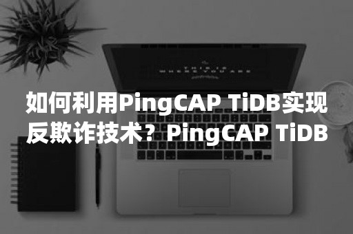 如何利用PingCAP TiDB实现反欺诈技术？PingCAP TiDB在反欺诈场景中的应用案例分析