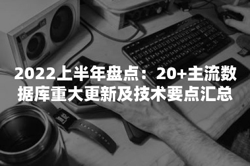 2022上半年盘点：20+主流数据库重大更新及技术要点汇总