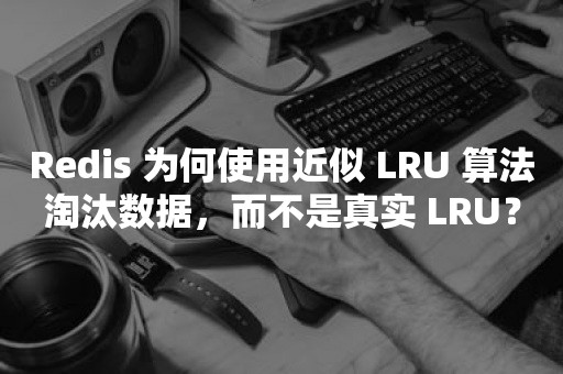 Redis 为何使用近似 LRU 算法淘汰数据，而不是真实 LRU？