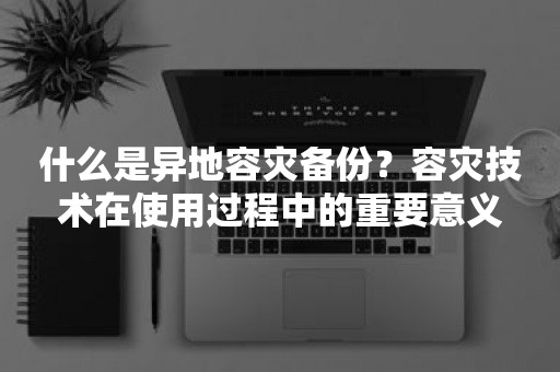 什么是异地容灾备份？容灾技术在使用过程中的重要意义