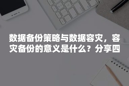 数据备份策略与数据容灾，容灾备份的意义是什么？分享四种备份数据的方式