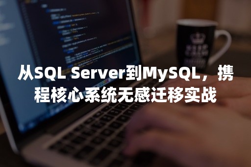 从SQL Server到MySQL，携程核心系统无感迁移实战