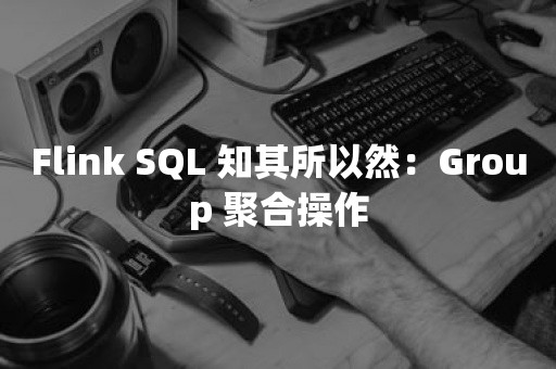 Flink SQL 知其所以然：Group 聚合操作