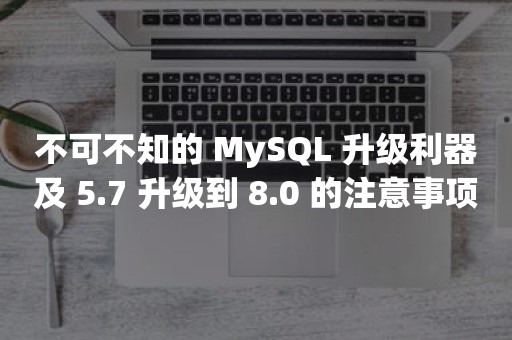 不可不知的 MySQL 升级利器及 5.7 升级到 8.0 的注意事项