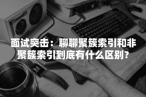 面试突击：聊聊聚簇索引和非聚簇索引到底有什么区别？