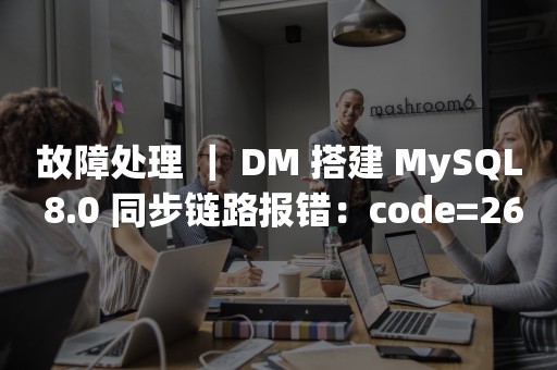 故障处理 ｜ DM 搭建 MySQL 8.0 同步链路报错：code=26005