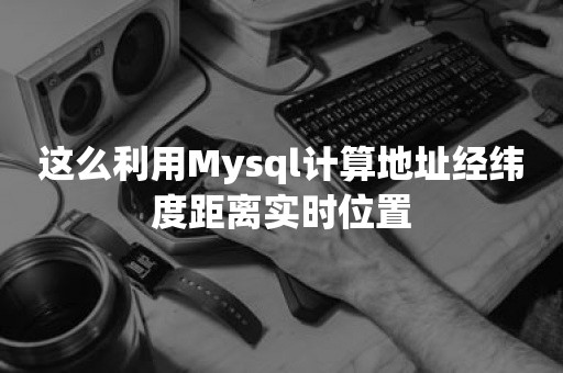 这么利用Mysql计算地址经纬度距离实时位置云原生数据库