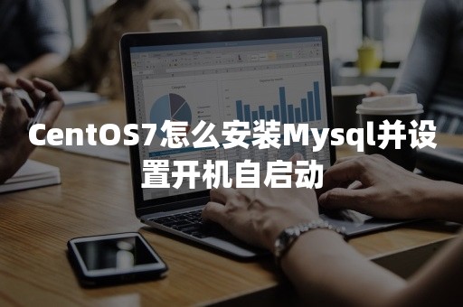 CentOS7怎么安装Mysql并设置开机自启动