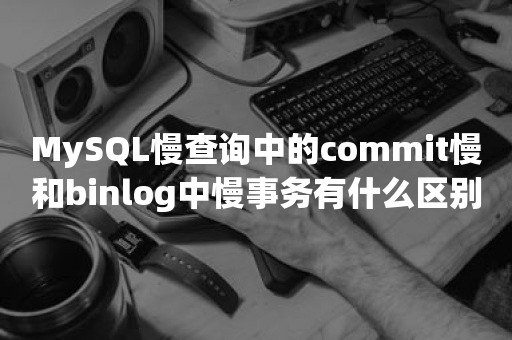MySQL慢查询中的commit慢和binlog中慢事务有什么区别国产数据库
