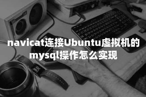 navicat连接Ubuntu虚拟机的mysql操作怎么实现云原生数据库
